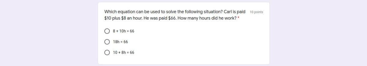 Which equation can be used to solve the following situation? Carl is paid 10 points
$10 plus $8 an hour. He was paid $66. How many hours did he work? *
O 8 + 10h = 66
18h = 66
O 10 + 8h = 66
