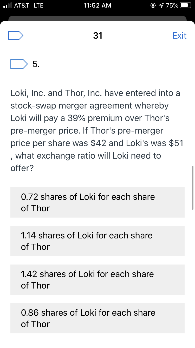 O 1 75%
AT&T LTE
11:52 AM
Exit
31
5.
Loki, Inc. and Thor, Inc. have entered into a
stock-swap merger agreement whereby
Loki will pay a 39% premium over Thor's
pre-merger price. If Thor's pre-merger
price per share was $42 and Loki's was $51
, what exchange ratio will Loki need to
offer?
0.72 shares of Loki for each share
of Thor
1.14 shares of Loki for each share
of Thor
1.42 shares of Loki for each share
of Thor
0.86 shares of Loki for each share
of Thor
