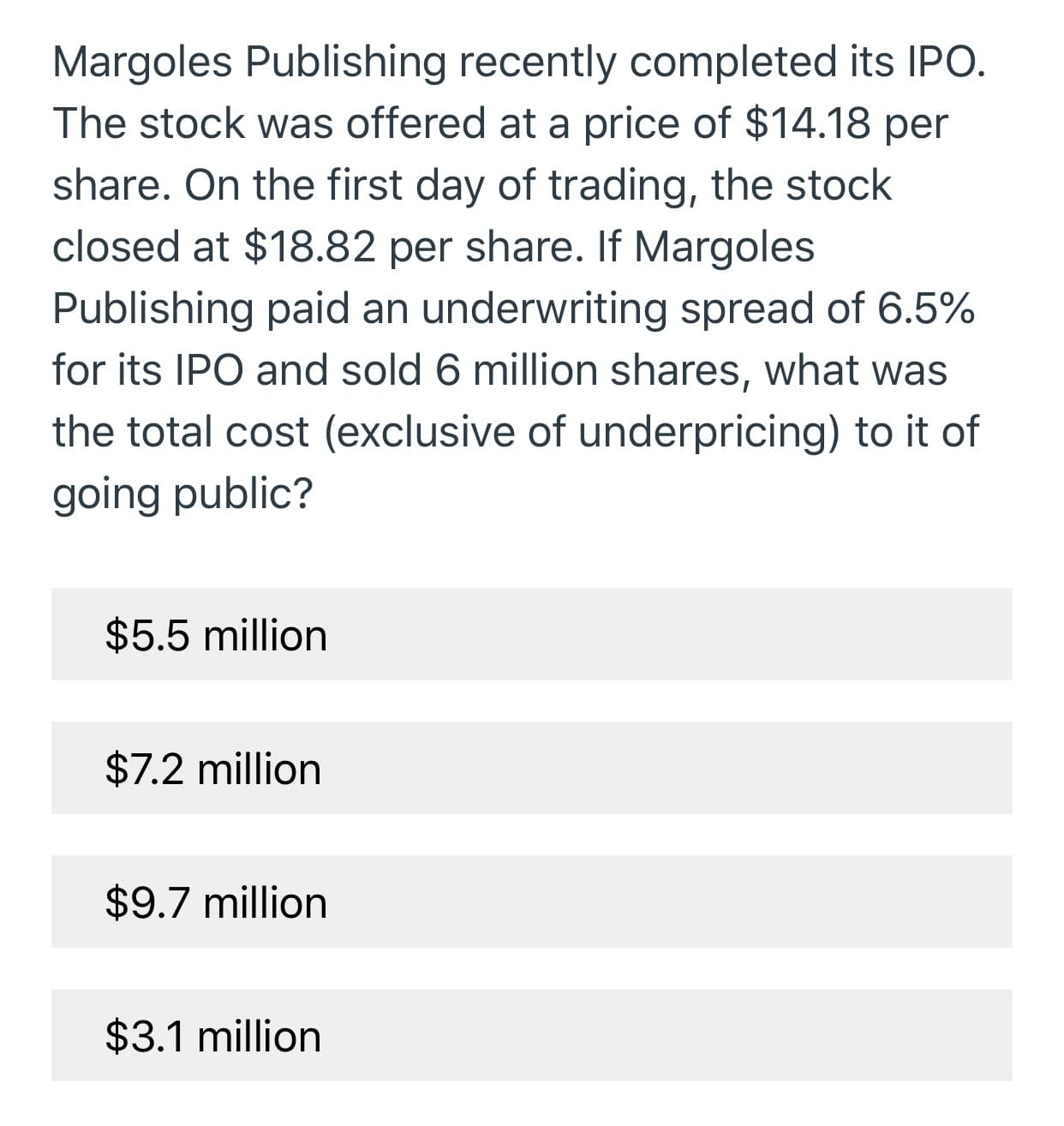 Margoles Publishing recently completed its IPO.
The stock was offered at a price of $14.18 per
share. On the first day of trading, the stock
closed at $18.82 per share. If Margoles
Publishing paid an underwriting spread of 6.5%
for its IPO and sold 6 million shares, what was
the total cost (exclusive of underpricing) to it of
going public?
$5.5 million
$7.2 million
$9.7 million
$3.1 million
