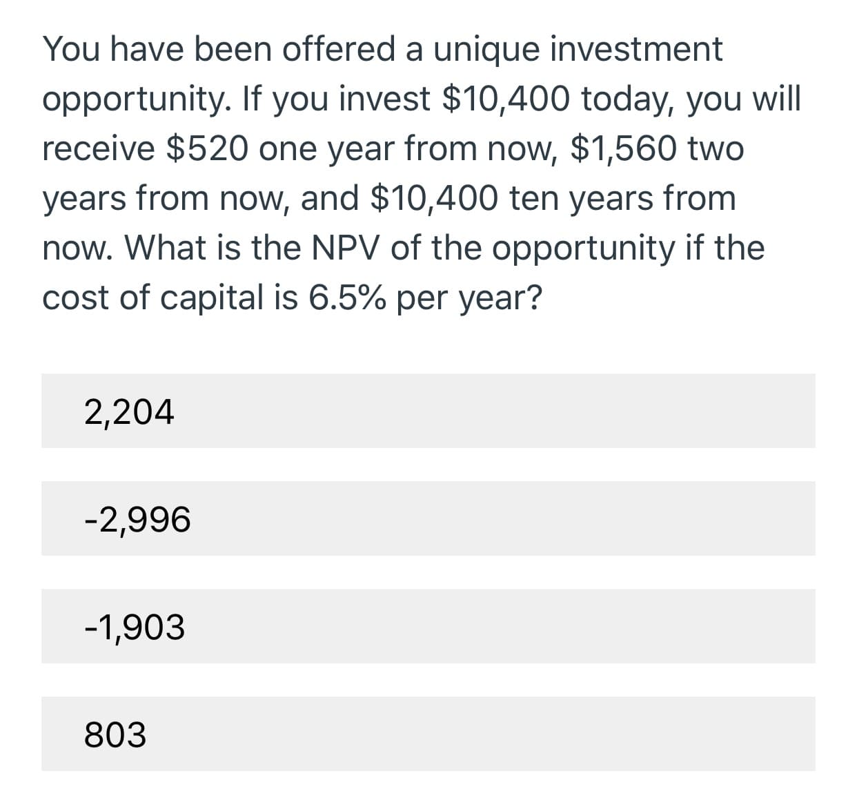 You have been offered a unique investment
opportunity. If you invest $10,400 today, you will
receive $520 one year from now, $1,560 two
years from now, and $10,400 ten years from
now. What is the NPV of the opportunity if the
cost of capital is 6.5% per year?
2,204
-2,996
-1,903
803
