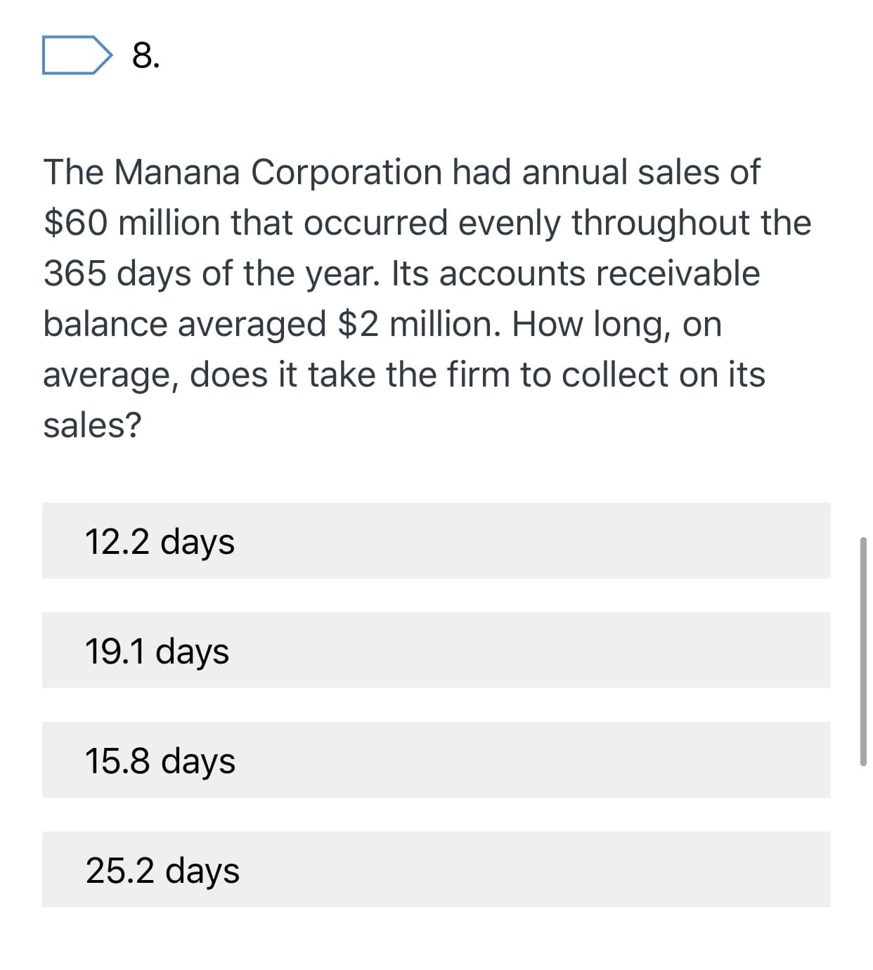8
The Manana Corporation had annual sales of
$60 million that occurred evenly throughout the
365 days of the year. Its accounts receivable
balance averaged $2 million. How long, on
average, does it take the firm to collect on its
sales?
12.2 days
19.1 days
15.8 days
25.2 days
