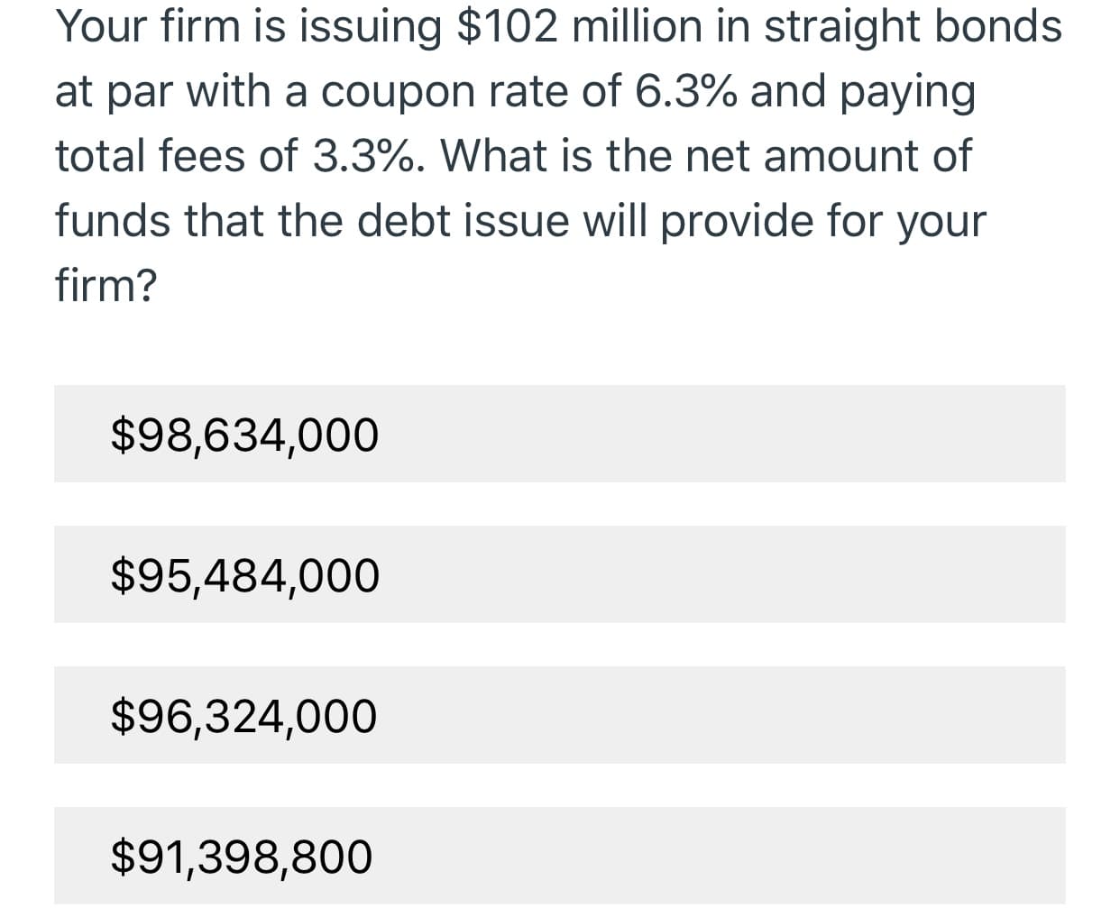Your firm is issuing $102 million in straight bonds
at par
with a coupon rate of 6.3% and paying
total fees of 3.3%. What is the net amount of
funds that the debt issue will provide for your
firm?
$98,634,000
$95,484,000
$96,324,000
$91,398,800
