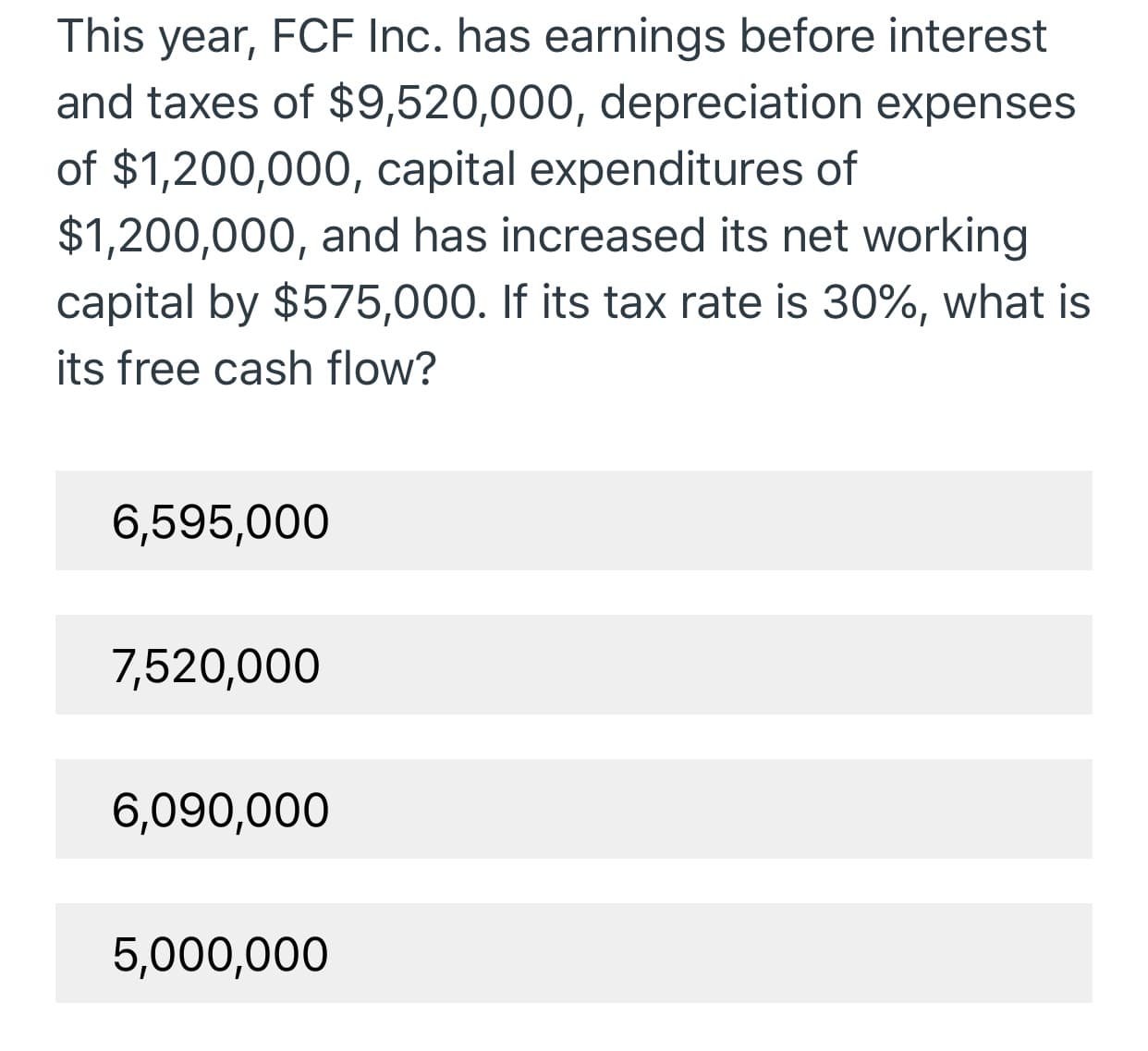 This year, FCF Inc. has earnings before interest
and taxes of $9,520,000, depreciation expenses
of $1,200,000, capital expenditures of
$1,200,000, and has increased its net working
capital by $575,000. If its tax rate is 30%, what is
its free cash flow?
6,595,000
7,520,000
6,090,000
5,000,000
