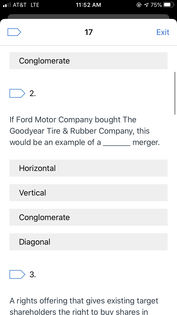 O 1 75%
AT&T LTE
11:52 AM
17
Exit
Conglomerate
2.
If Ford Motor Company bought The
Goodyear Tire & Rubber Company, this
would be an example of a
merger.
Horizontal
Vertical
Conglomerate
Diagonal
3.
A rights offering that gives existing target
shareholders the right to buy shares in
