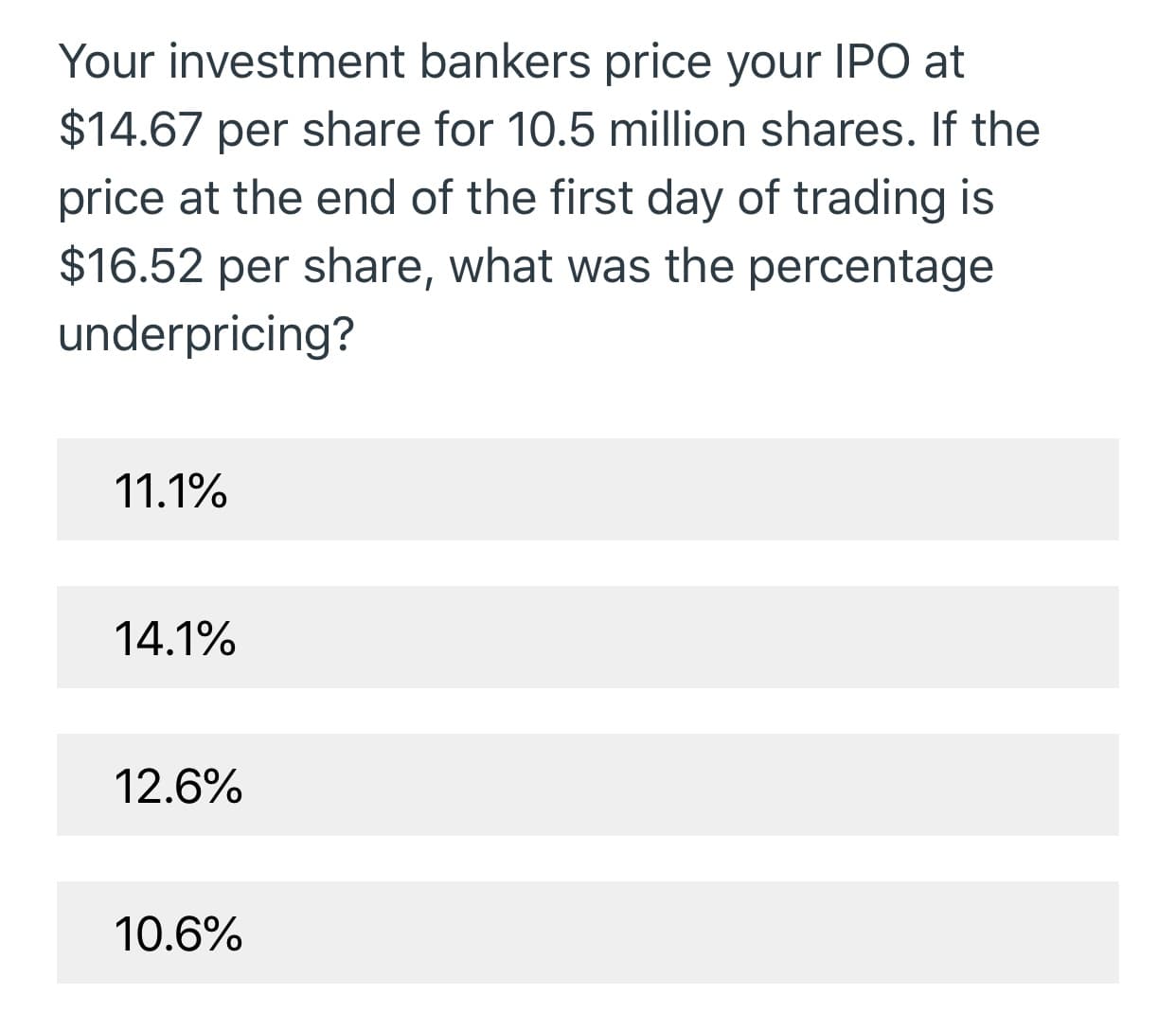 Your investment bankers price your IPO at
$14.67 per share for 10.5 million shares. If the
price at the end of the first day of trading is
$16.52 per share, what was the percentage
underpricing?
11.1%
14.1%
12.6%
10.6%
