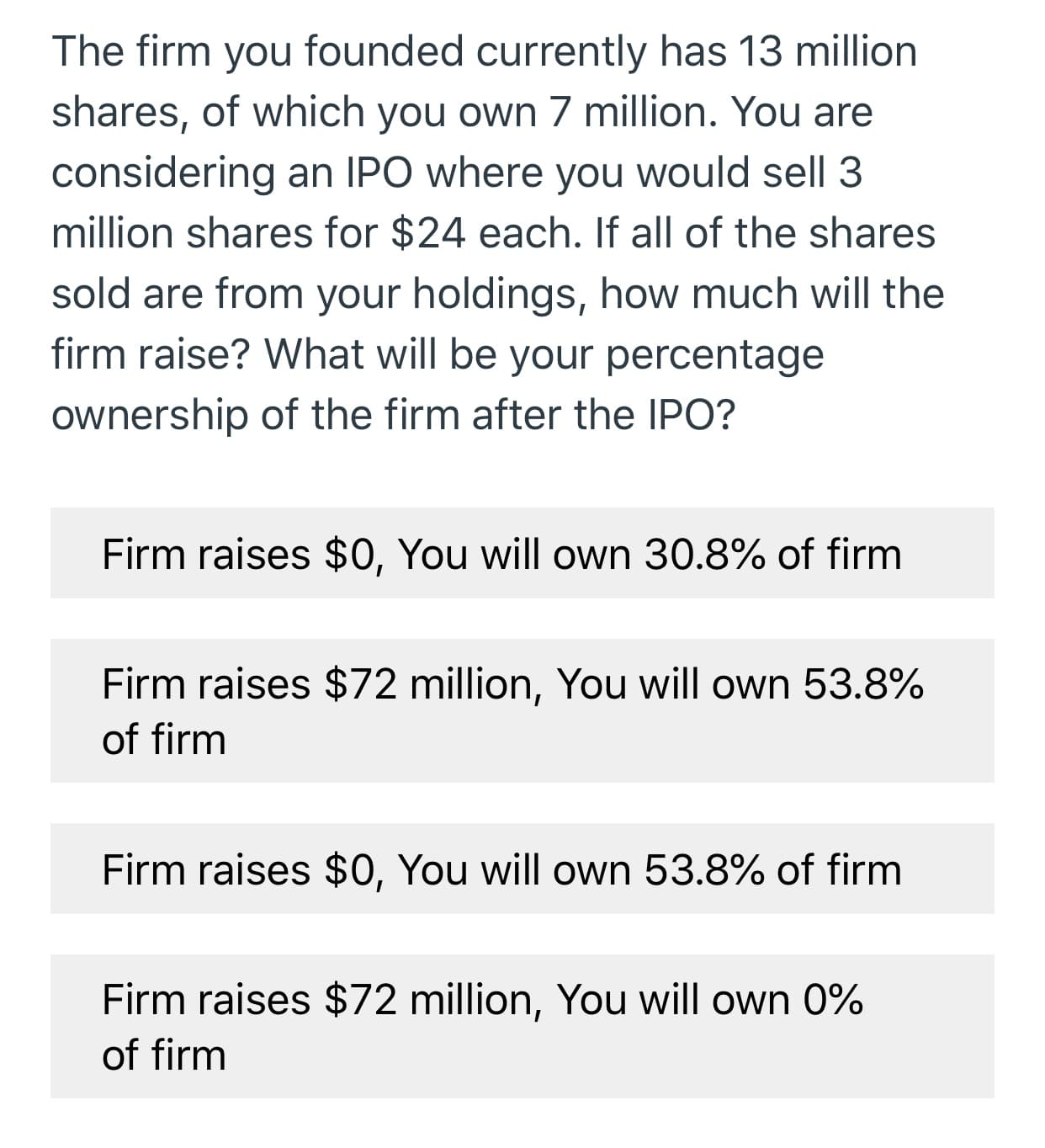 The firm you founded currently has 13 million
shares, of which you own 7 million. You are
considering an IPO where you would sell 3
million shares for $24 each. If all of the shares
sold are from your holdings, how much will the
firm raise? What will be your percentage
ownership of the firm after the IPO?
Firm raises $0, You will own 30.8% of firm
Firm raises $72 million, You will own 53.8%
of firm
Firm raises $0, You will own 53.8% of firm
Firm raises $72 million, You will own 0%
of firm
