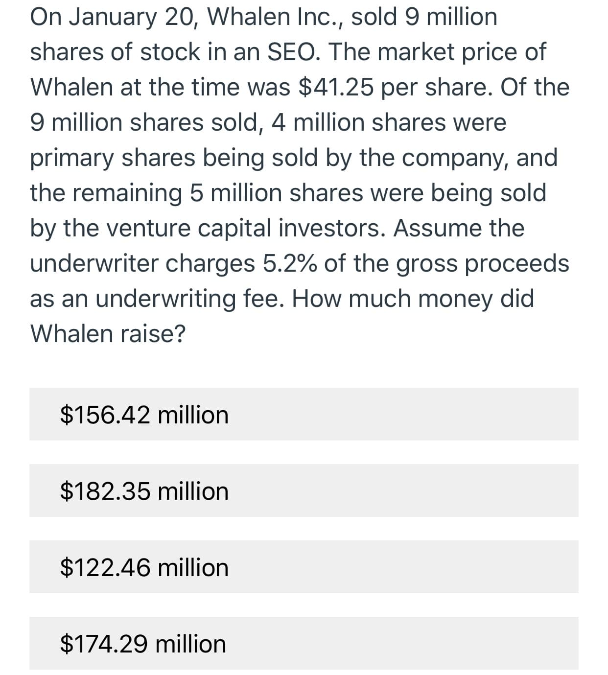 On January 20, Whalen Inc., sold 9 million
shares of stock in an SEO. The market price of
Whalen at the time was $41.25 per share. Of the
9 million shares sold, 4 million shares were
primary shares being sold by the company, and
the remaining 5 million shares were being sold
by the venture capital investors. Assume the
underwriter charges 5.2% of the gross proceeds
as an underwriting fee. How much money did
Whalen raise?
$156.42 million
$182.35 million
$122.46 million
$174.29 million
