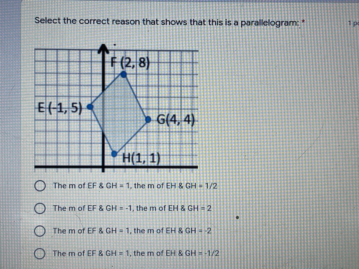 Select the correct reason that shows that this is a parallelogram:
1 pc
F (2, 8)
E(-1, 5)
» G(4, 4)
H(1, 1)
O The m of EF & GH = 1, the m of EH & GH = 1/2
O The m of EF & GH = -1, the m of EH & GH = 2
O The m of EF & GH = 1, the m of EH & GH = -2
O The m of EF & GH = 1, the m of EH & GH = -1/2
