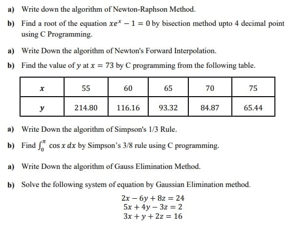 a) Write down the algorithm of Newton-Raphson Method.
b) Find a root of the equation xe* –1 = 0 by bisection method upto 4 decimal point
using C Programming.
a) Write Down the algorithm of Newton's Forward Interpolation.
b) Find the value of y at x = 73 by C programming from the following table.
55
60
65
70
75
y
214.80
116.16
93.32
84.87
65.44
a) Write Down the algorithm of Simpson's 1/3 Rule.
b) Find cos x dx by Simpson's 3/8 rule using C programming.
a) Write Down the algorithm of Gauss Elimination Method.
b) Solve the following system of equation by Gaussian Elimination method.
2х — бу + 82 %3 24
5x + 4y – 3z = 2
3x + y + 2z = 16
