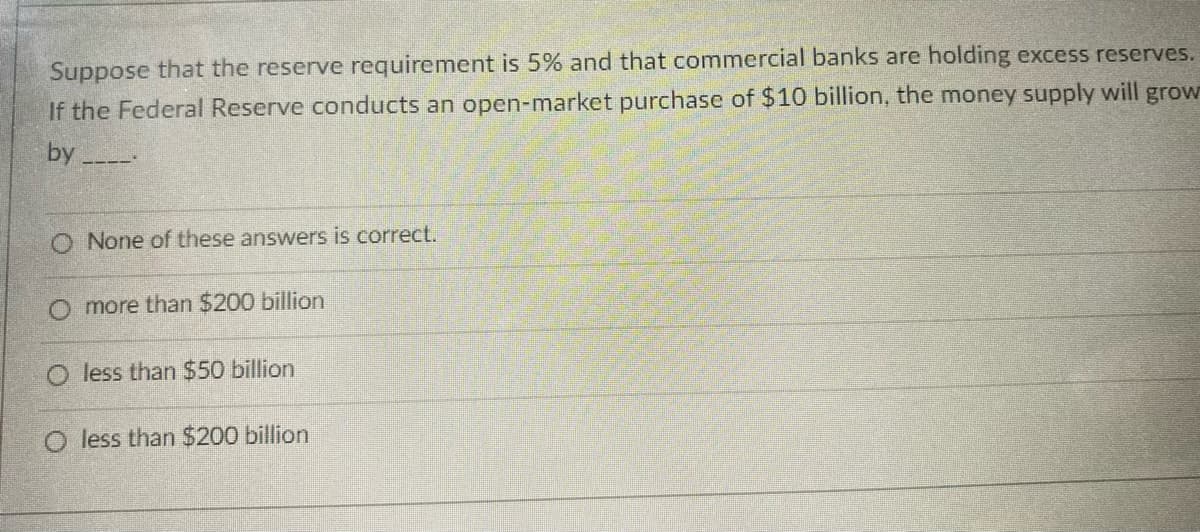 Suppose that the reserve requirement is 5% and that commercial banks are holding excess reserves.
If the Federal Reserve conducts an open-market purchase of $10 billion, the money supply will grow
by
O None of these answers is correct.
O more than $200 billion
O less than $50 billion
O less than $200 billion
