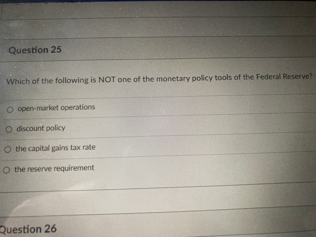 Question 25
Which of the following is NOT one of the monetary policy tools of the Federal Reserve?
O open-market operations
O discount policy
O the capital gains tax rate
O the reserve requirement
Question 26
