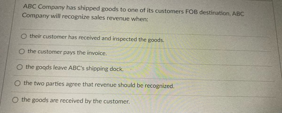 ABC Company has shipped goods to one of its customers FOB destination. ABC
Company will recognize sales revenue when:
O their customer has received and inspected the goods.
O the customer pays the invoice.
O the goods leave ABC's shipping dock.
the two parties agree that revenue should be recognized.
O the goods are received by the customer.
