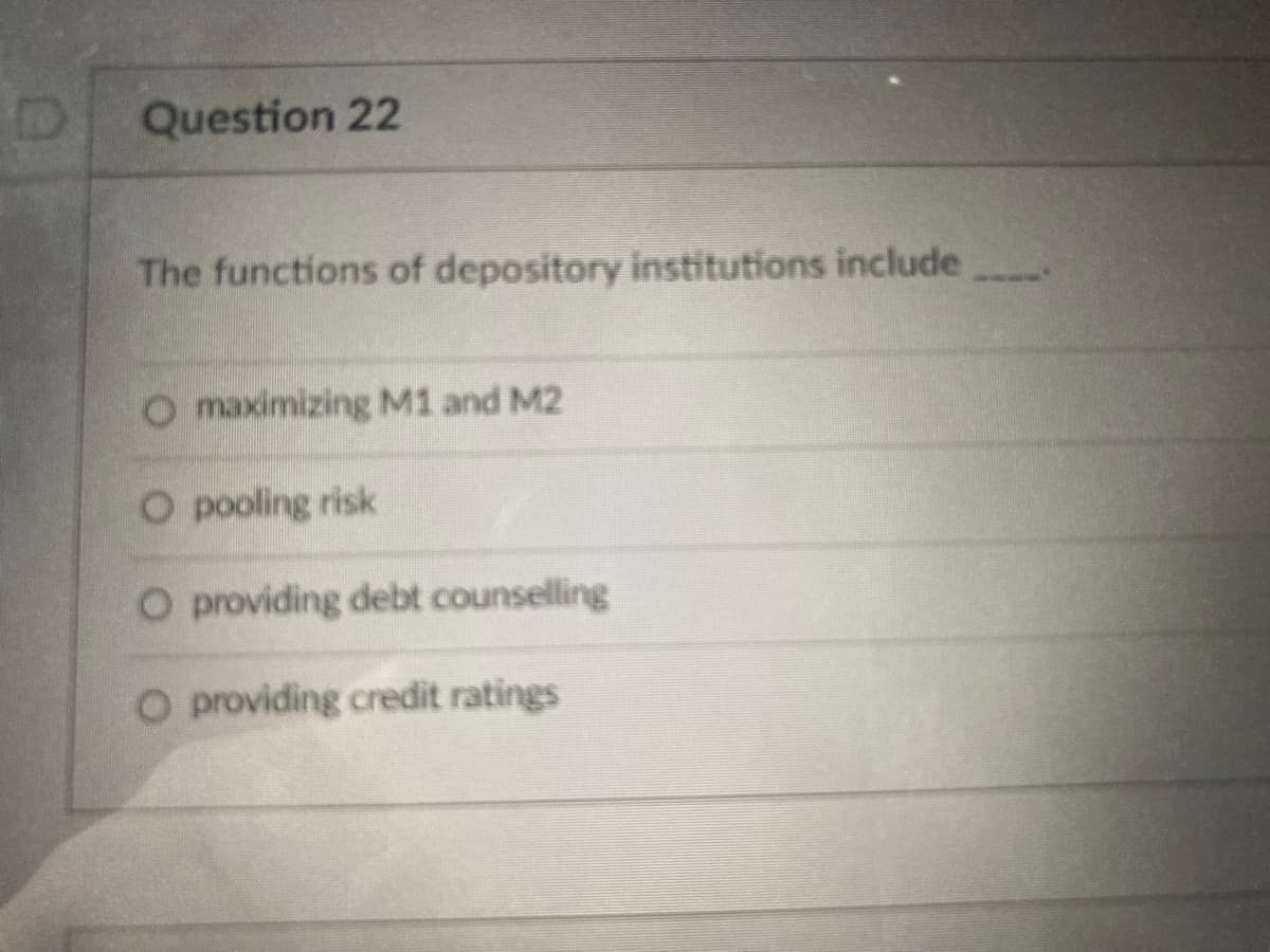 Question 22
The functions of depository institutions include
O maximizing M1 and M2
O pooling risk
O providing debt counselling
O providing credit ratings
