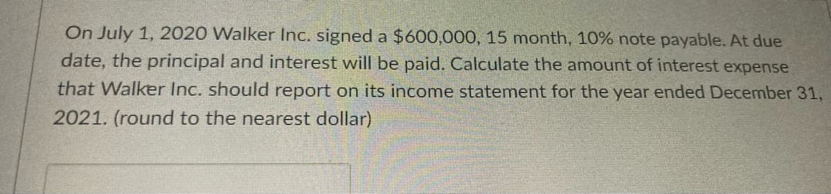 On July 1, 2020 Walker Inc. signed a $600,000, 15 month, 10% note payable. At due
date, the principal and interest will be paid. Calculate the amount of interest expense
that Walker Inc. should report on its income statement for the year ended December 31,
2021. (round to the nearest dollar)
