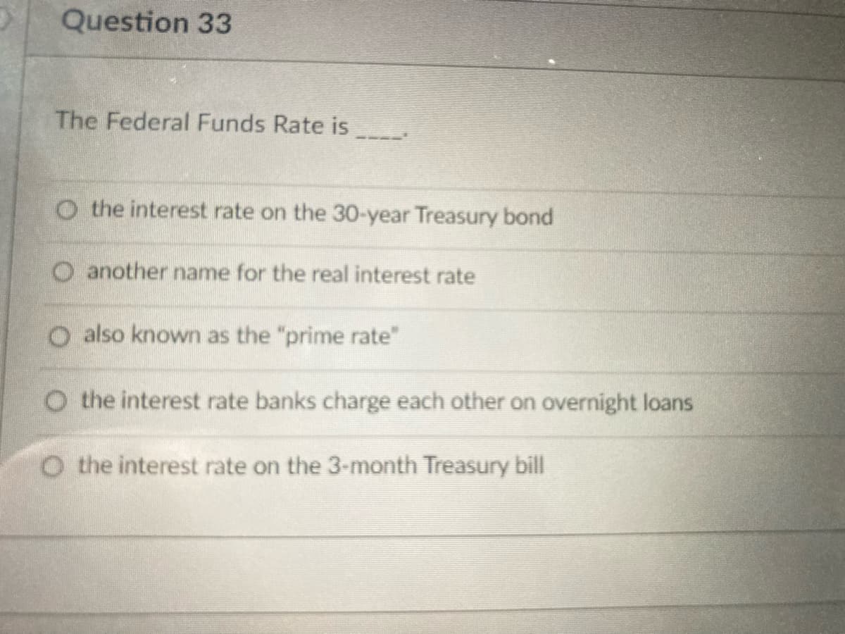 Question 33
The Federal Funds Rate is
O t he interest rate on the 30-year Treasury bond
O another name for the real interest rate
O also known as the "prime rate"
O the interest rate banks charge each other on overnight loans
O the interest rate on the 3-month Treasury bill
