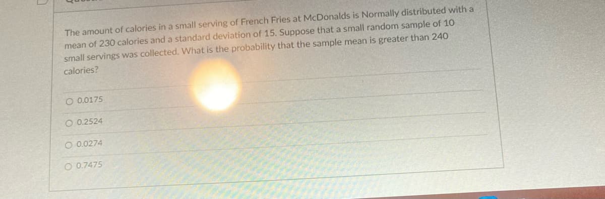 The amount of calories in a small serving of French Fries at McDonalds is Normally distributed with a
mean of 230 calories and a standard deviation of 15. Suppose that a small random sample of 10
small servings was collected. What is the probability that the sample mean is greater than 240
calories?
O 0.0175
O 0.2524
O 0.0274
O 0.7475