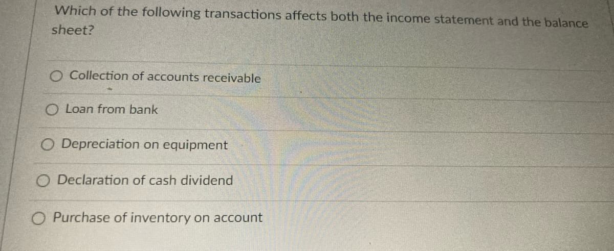 Which of the following transactions affects both the income statement and the balance
sheet?
O Collection of accounts receivable
O Loan from bank
O Depreciation on equipment
O Declaration of cash dividend
O Purchase of inventory on account
