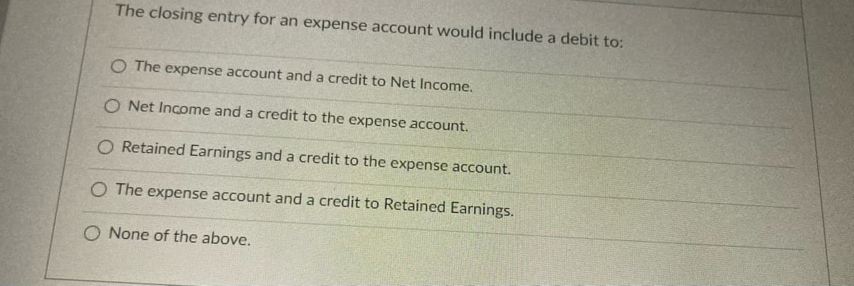 The closing entry for an expense account would include a debit to:
O The expense account and a credit to Net Income.
O Net Income and a credit to the expense account.
Retained Earnings and a credit to the expense account.
O The expense account and a credit to Retained Earnings.
None of the above.
