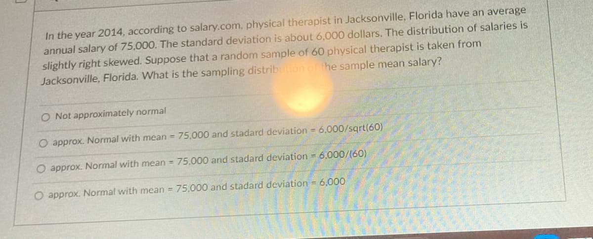 In the year 2014, according to salary.com, physical therapist in Jacksonville, Florida have an average
annual salary of 75,000. The standard deviation is about 6,000 dollars. The distribution of salaries is
slightly right skewed. Suppose that a random sample of 60 physical therapist is taken from
Jacksonville, Florida. What is the sampling distribution of the sample mean salary?
O Not approximately normal
O approx. Normal with mean = 75,000 and stadard deviation = 6,000/sqrt(60)
O approx. Normal with mean = 75,000 and stadard deviation = 6,000/(60)
O approx. Normal with mean = 75,000 and stadard deviation = 6,000