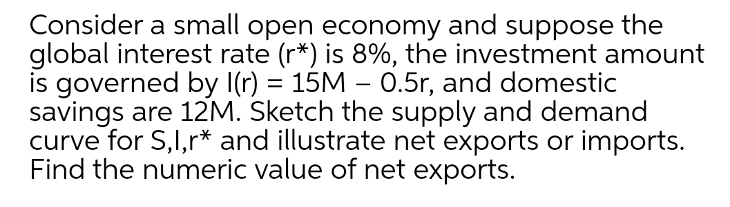 Consider a small open economy and suppose the
global interest rate (r*) is 8%, the investment amount
is governed by I(r) = 15M – 0.5r, and domestic
savings are 12M. Sketch the supply and demand
curve for S,I,r* and illustrate net exports or imports.
Find the numeric value of net exports.
