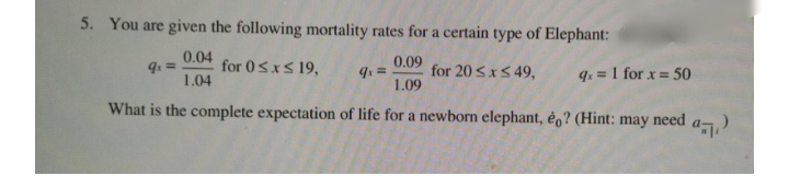 5. You are given the following mortality rates for a certain type of Elephant:
0.04
for 0SxS 19,
0.09
for 20 SxS 49,
1.09
qx =
1.04
q: = 1 for x = 50
What is the complete expectation of life for a newborn elephant, êo? (Hint: may need

