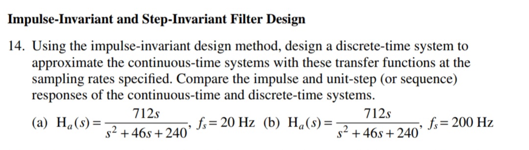 Impulse-Invariant and Step-Invariant Filter Design
14. Using the impulse-invariant design method, design a discrete-time system to
approximate the continuous-time systems with these transfer functions at the
sampling rates specified. Compare the impulse and unit-step (or sequence)
responses of the continuous-time and discrete-time systems.
712s
712s
(a) H«(s)=
fs= 20 Hz (b) H«(s)=
fs= 200 Hz
%3D
s2 + 46s + 240'
s2 +46s + 240´
