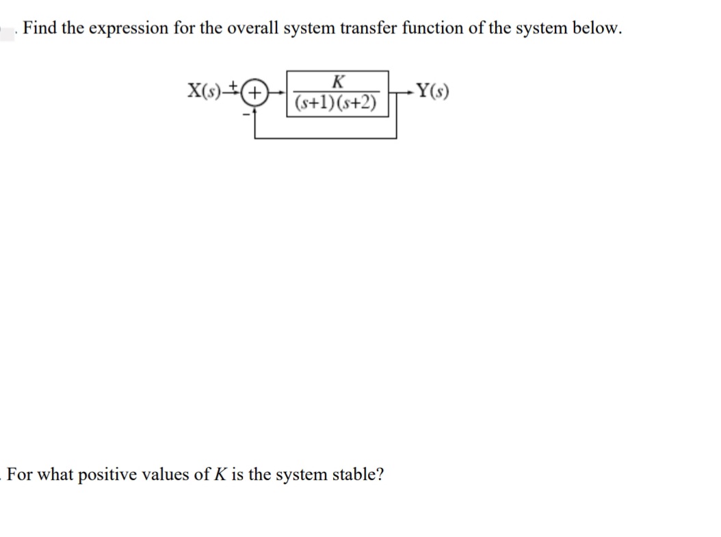 Find the expression for the overall system transfer function of the system below.
K
X(s).
+
(s+1)(s+2)
-Y(s)
For what positive values of K is the system stable?
