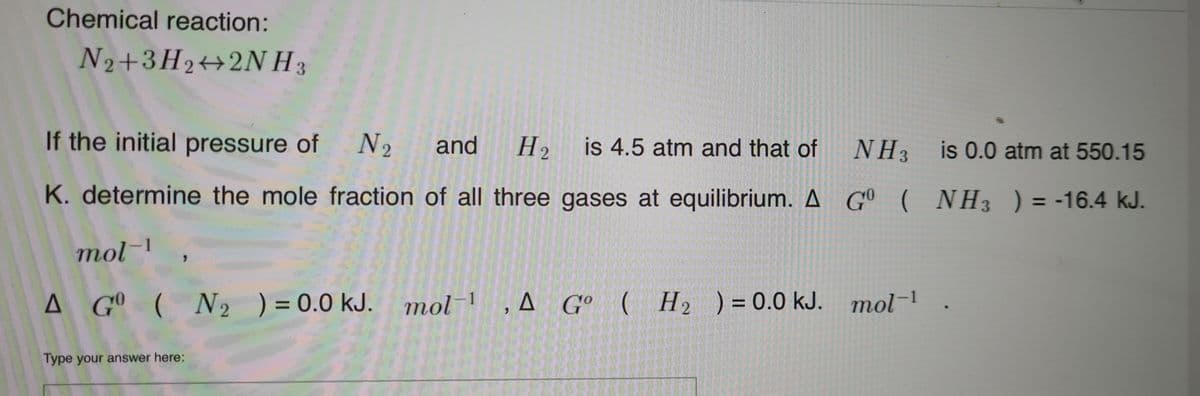 Chemical reaction:
N2+3H2++2NH 3
is 4.5 atm and that of
H2
NH3
is 0.0 atm at 550.15
If the initial pressure of N2
and
%3D
K. determine the mole fraction of all three gases at equilibrium. A G° ( NH3 ) = -16.4 kJ.
mol-1
A G° ( N2 ) = 0.0 kJ.
mol ,A G° ( H2 ) = 0.0 kJ. mol-1
Type your answer here:
