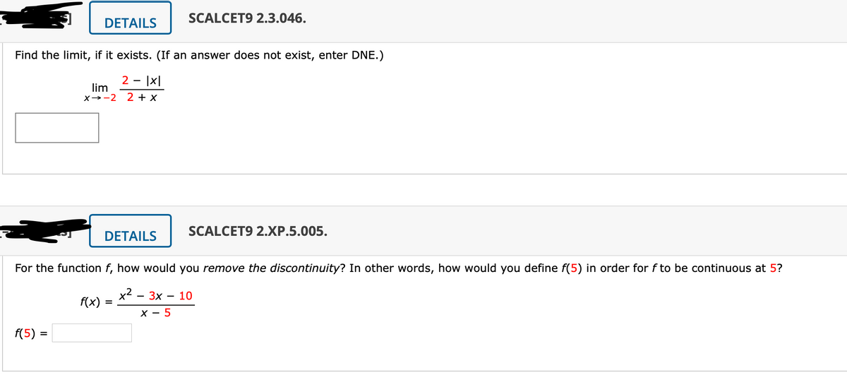 SCALCET9 2.3.046.
DETAILS
Find the limit, if it exists. (If an answer does not exist, enter DNE.)
2 - |X|
lim
X→-2
2 + x
SCALCET9 2.XP.5.005.
DETAILS
For the function f, how would you remove the discontinuity? In other words, how would you define f(5) in order for f to be continuous at 5?
x2
f(x) =
3x
10
X - 5
f(5) =
