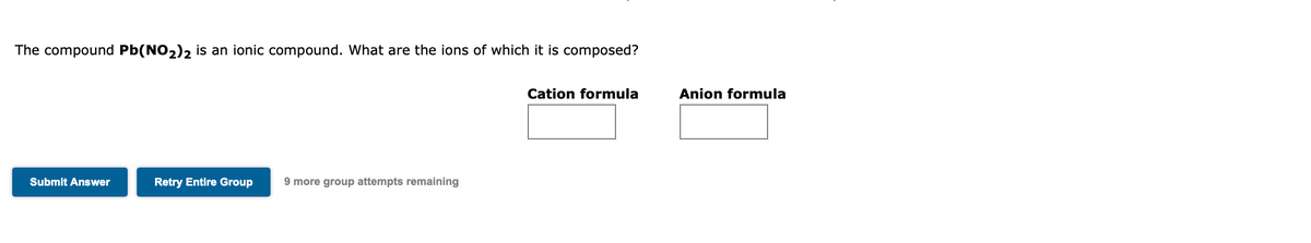 The compound Pb(NO2)2 is an ionic compound. What are the ions of which it is composed?
Cation formula
Anion formula
Submit Answer
Retry Entire Group
9 more group attempts remaining
