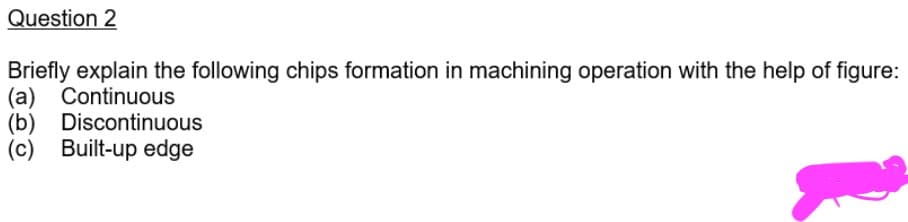 Question 2
Briefly explain the following chips formation in machining operation with the help of figure:
(a) Continuous
(b) Discontinuous
(c) Built-up edge
