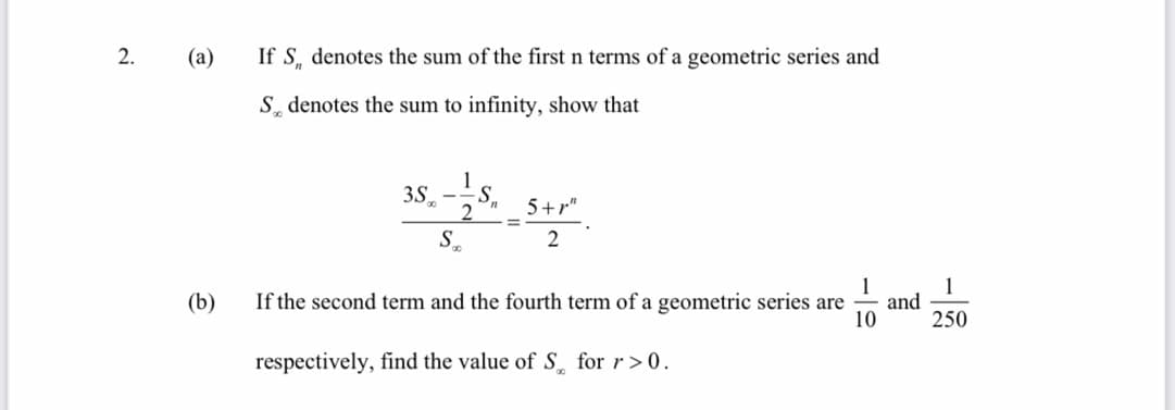2.
(a)
If S, denotes the sum of the first n terms of a geometric series and
S denotes the sum to infinity, show that
3S,
2.
5+r"
2
1
and
10
1
(b)
If the second term and the fourth term of a geometric series are
250
respectively, find the value of S for r>0.
