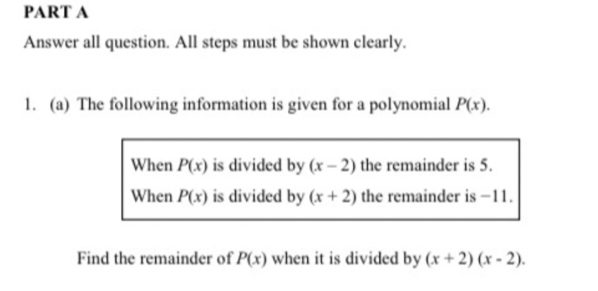 PART A
Answer all question. All steps must be shown clearly.
1. (a) The following information is given for a polynomial P(x).
When P(x) is divided by (x- 2) the remainder is 5.
When P(x) is divided by (x + 2) the remainder is -11.
Find the remainder of P(x) when it is divided by (x + 2) (x - 2).
