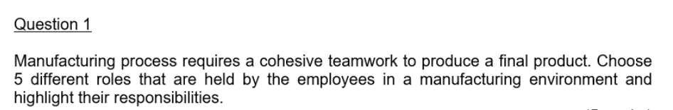 Question 1
Manufacturing process requires a cohesive teamwork to produce a final product. Choose
5 different roles that are held by the employees in a manufacturing environment and
highlight their responsibilities.
