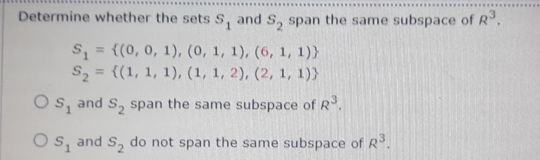 Determine whether the sets S, and S, span the same subspace ofR.
S = ((0, 0, 1), (0, 1, 1), (6, 1, 1)}
S2 = {(1, 1, 1), (1, 1, 2), (2, 1, 1)}
%3D
Os, and S, span the same subspace of R.
Os, and S, do not span the same subspace of R.

