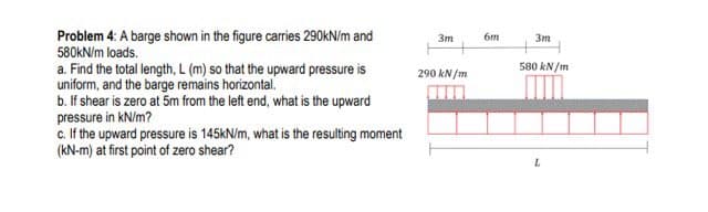 Problem 4: A barge shown in the figure carries 290KN/m and
580KN/m loads.
3m
6m
3m
580 kN/m
a. Find the total length, L (m) so that the upward pressure is
uniform, and the barge remains horizontal.
b. If shear is zero at 5m from the left end, what is the upward
290 kN/m
pressure in kN/m?
c. If the upward pressure is 145KN/m, what is the resulting moment
(KN-m) at first point of zero shear?
