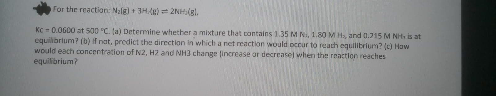 Kc = 0.0600 at 500 °C. (a) Determine whether a mixture that contains 1.35 M N, 1.80 M H,, and 0.215 M NHa is at
equilibrium? (b) If not, predict the direction in which a net reaction would occur to reach equilibrium? (c) How
would each concentration of N2, H2 and NH3 change (increase or decrease) when the reaction reaches
equilibrium?
