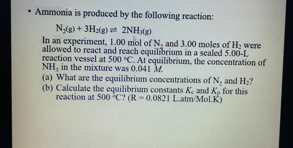 Ammonia is produced by the following reaction:
N,(g) + 3H2(g) = 2NH3(g)
In an experiment, 1.00 mol of N, and 3.00 moles of H2 were
allowed to react and reach equilíbrium in a sealed 5.00-L
reaction vessel at 500 °C. At equilibrium, the concentration of
NH, in the mixture was 0.041 M.
(a) What are the equilibrium concentrations of N, and H2?
(b) Calculate the equilibrium constants Ke and Kp for this
reaction at 500 °C? (R = 0.0821 L.atm/Mol.K)
%3D
