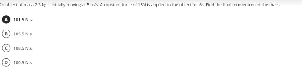 An object of mass 2.3 kg is initially moving at 5 m/s. A constant force of 15N is applied to the object for 6s. Find the final momentum of the mass.
A
101.5 N.s
B
105.5 N.s
c) 108.5 N.s
D
100.5 N.s
