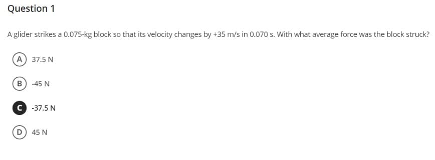 Question 1
A glider strikes a 0.075-kg block so that its velocity changes by +35 m/s in 0.070 s. With what average force was the block struck?
A 37.5 N
B) -45 N
C -37.5 N
D 45 N
