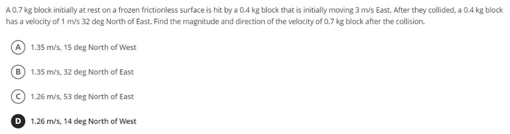 A 0.7 kg block initially at rest on a frozen frictionless surface is hit by a 0.4 kg block that is initially moving 3 m/s East. After they collided, a 0.4 kg block
has a velocity of 1 m/s 32 deg North of East. Find the magnitude and direction of the velocity of 0.7 kg block after the collision.
1.35 m/s, 15 deg North of West
B
1.35 m/s, 32 deg North of East
1.26 m/s, 53 deg North of East
D
1.26 m/s, 14 deg North of West
