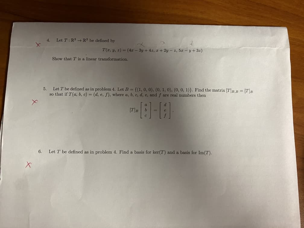 4.
Let T:R - R' be defined by
T(r, y, z) = (4r - 3y + 4z, a+ 2y – z, 5r – y+ 3z)
Show that T is a linear transformation.
Let T be defined as in problem 4. Let B = {(1, 0, 0), (0, 1, 0), (0, 0, 1)}. Find the matrix [T]B,B = [T]B
so that if T(a, b, c) = (d, e, f), where a, b, c, d, e, and f are real numbers then
5.
[T]B
6.
Let T be defined as in problem 4. Find a basis for ker(T) and a basis for Im(T).
