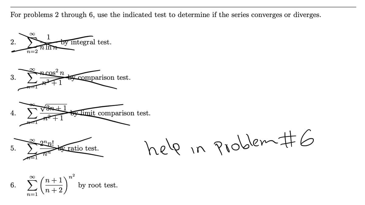 For problems 2 through 6, use the indicated test to determine if the series converges or diverges.
1
by integral test.
2.
n In n
n=2
n cosʻ n
3.
by comparison test.
4.
by limit comparison test.
8.
2nn!
help in Pioblem #6
5.
ratio test.
2
n + 1
6. ()
by root test.
n + 2
n=1
