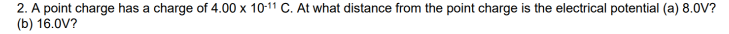2. A point charge has a charge of 4.00 x 10-11 C. At what distance from the point charge is the electrical potential (a) 8.0V?
(b) 16.0V?
