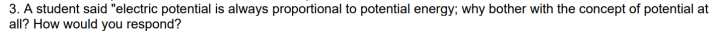 3. A student said "electric potential is always proportional to potential energy; why bother with the concept of potential at
all? How would you respond?
