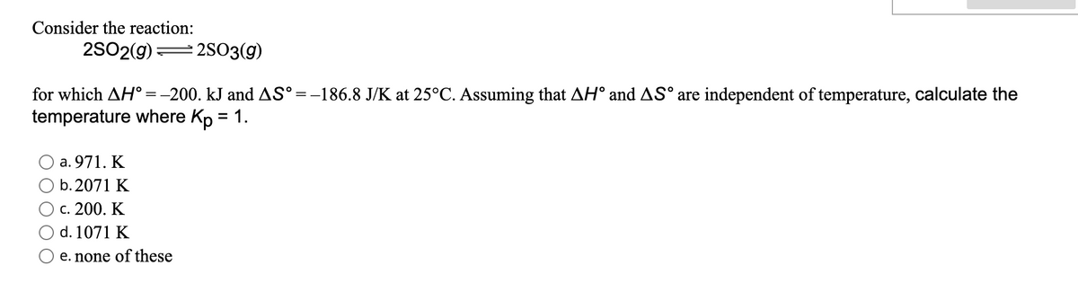 Consider the reaction:
2SO2(g)
2SO3(g)
for which AH° =-200. kJ and AS°=-186.8 J/K at 25°C. Assuming that AH° and AS° are independent of temperature, calculate the
temperature where Kp = 1.
%3D
а. 971. К
b. 2071 K
с. 200. К
d. 1071 K
e. none of these
