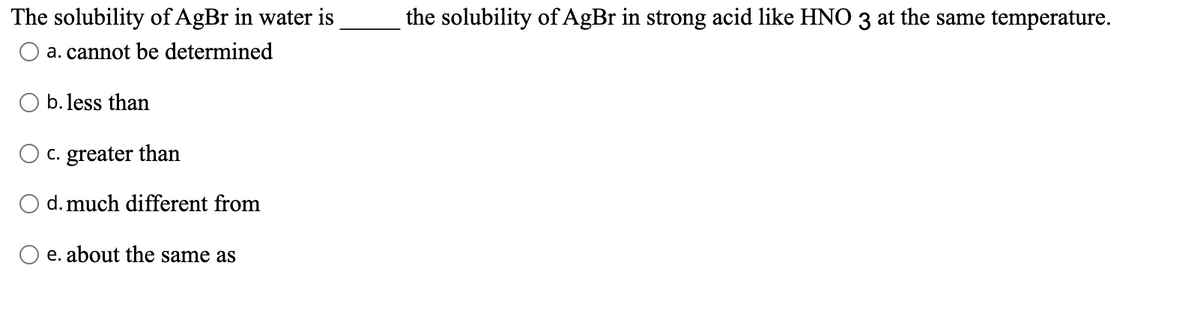 The solubility of AgBr in water is
the solubility of AgBr in strong acid like HNO 3 at the same temperature.
a. cannot be determined
b. less than
O c. greater than
d. much different from
e. about the same as
