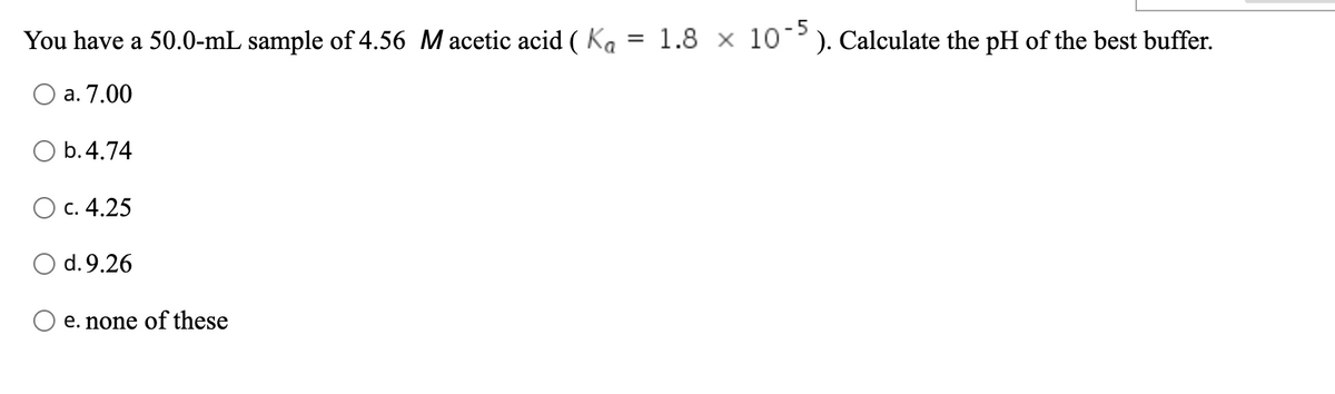 -5
You have a 50.0-mL sample of 4.56 M acetic acid ( Ka
1.8 x 10). Calculate the pH of the best buffer.
а. 7.00
O b.4.74
с. 4.25
d.9.26
e. none of these
