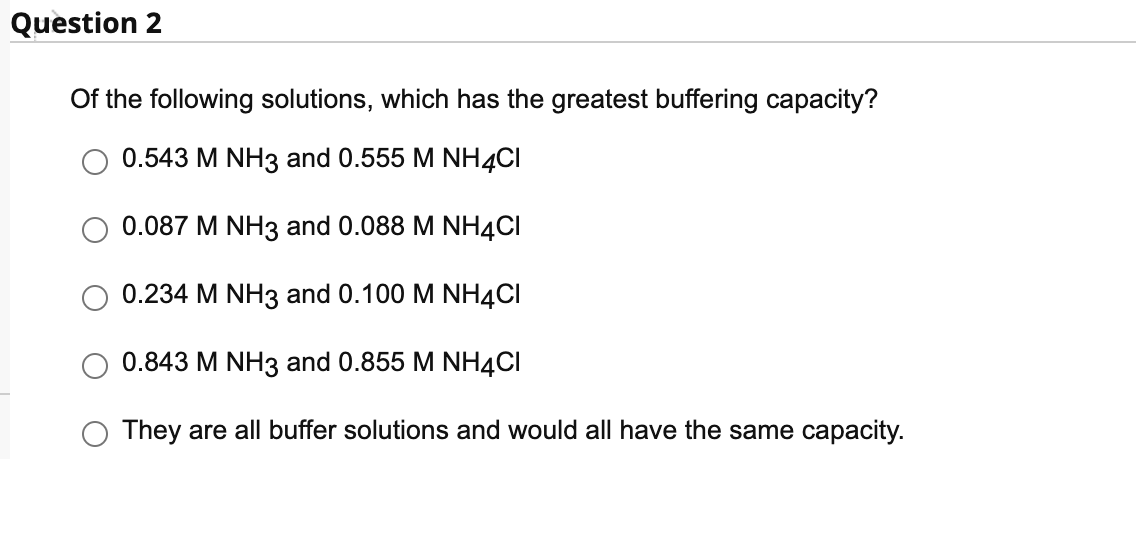 Question 2
Of the following solutions, which has the greatest buffering capacity?
0.543 M NH3 and 0.555 M NH4CI
0.087 M NH3 and 0.088 M NH4CI
0.234 M NH3 and 0.100 M NH4CI
0.843 M NH3 and 0.855 M NH4CI
They are all buffer solutions and would all have the same capacity.
