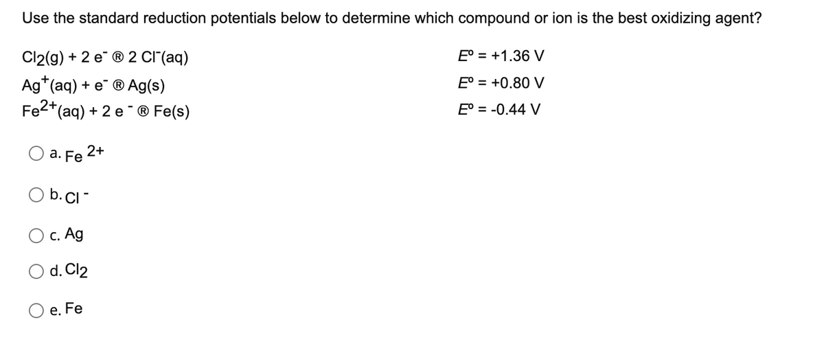 Use the standard reduction potentials below to determine which compound or ion is the best oxidizing agent?
Cl2(g) + 2 e ® 2 CI (aq)
E° = +1.36 V
Ag*(aq) + e ®Ag(s)
Fe2+(ag) + 2 e ® Fe(s)
E° = +0.80 V
E° = -0.44 V
-
2+
а. Fe
b. CI-
O c. Ag
d. Cl2
е. Fe
